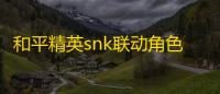 和平精英snk联动角色即将上线 全新版本即将开启
